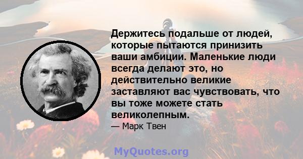 Держитесь подальше от людей, которые пытаются принизить ваши амбиции. Маленькие люди всегда делают это, но действительно великие заставляют вас чувствовать, что вы тоже можете стать великолепным.