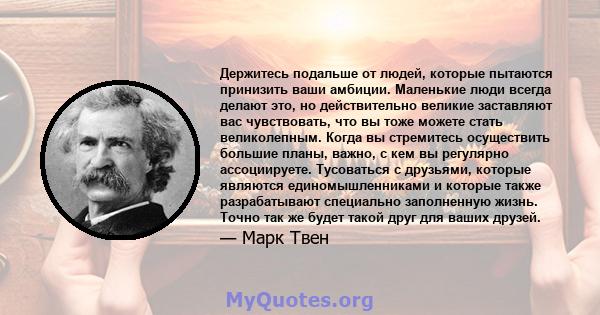 Держитесь подальше от людей, которые пытаются принизить ваши амбиции. Маленькие люди всегда делают это, но действительно великие заставляют вас чувствовать, что вы тоже можете стать великолепным. Когда вы стремитесь