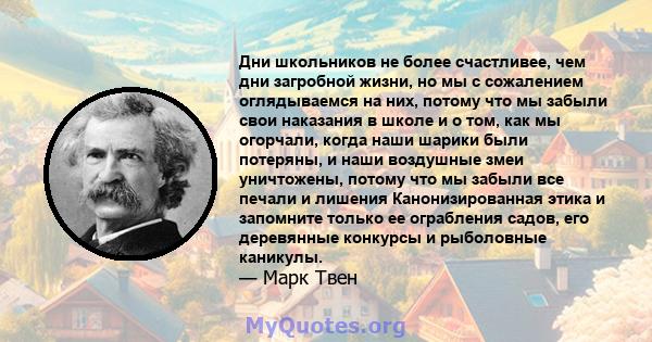 Дни школьников не более счастливее, чем дни загробной жизни, но мы с сожалением оглядываемся на них, потому что мы забыли свои наказания в школе и о том, как мы огорчали, когда наши шарики были потеряны, и наши