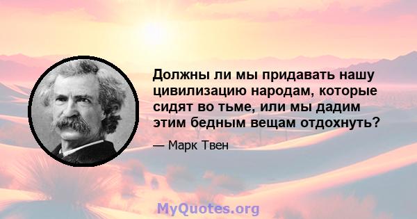 Должны ли мы придавать нашу цивилизацию народам, которые сидят во тьме, или мы дадим этим бедным вещам отдохнуть?