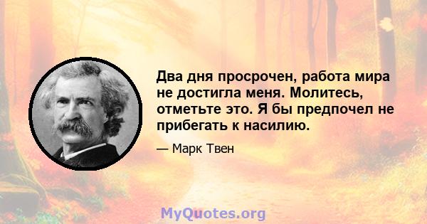 Два дня просрочен, работа мира не достигла меня. Молитесь, отметьте это. Я бы предпочел не прибегать к насилию.