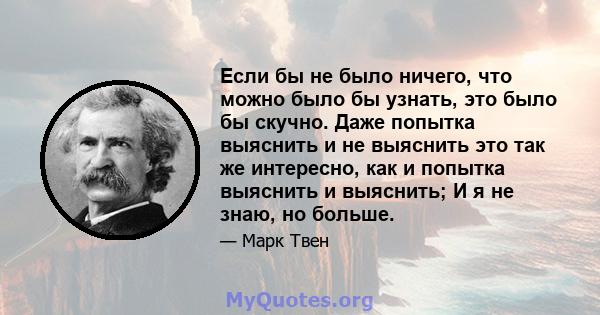 Если бы не было ничего, что можно было бы узнать, это было бы скучно. Даже попытка выяснить и не выяснить это так же интересно, как и попытка выяснить и выяснить; И я не знаю, но больше.