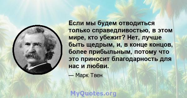 Если мы будем отводиться только справедливостью, в этом мире, кто убежит? Нет, лучше быть щедрым, и, в конце концов, более прибыльным, потому что это приносит благодарность для нас и любви.