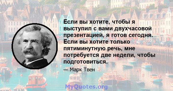 Если вы хотите, чтобы я выступил с вами двухчасовой презентацией, я готов сегодня. Если вы хотите только пятиминутную речь, мне потребуется две недели, чтобы подготовиться.