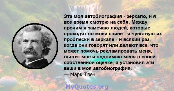 Эта моя автобиография - зеркало, и я все время смотрю на себя. Между прочим я замечаю людей, которые проходят по моей спине - я чувствую их проблески в зеркале - и всякий раз, когда они говорят или делают все, что может 