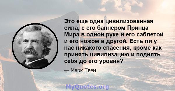 Это еще одна цивилизованная сила, с его баннером Принца Мира в одной руке и его саблетой и его ножом в другой. Есть ли у нас никакого спасения, кроме как принять цивилизацию и поднять себя до его уровня?