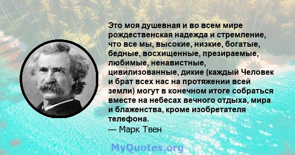 Это моя душевная и во всем мире рождественская надежда и стремление, что все мы, высокие, низкие, богатые, бедные, восхищенные, презираемые, любимые, ненавистные, цивилизованные, дикие (каждый Человек и брат всех нас на 