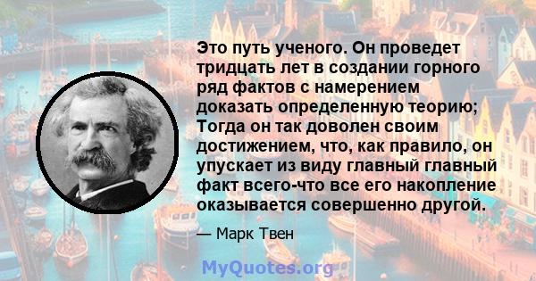 Это путь ученого. Он проведет тридцать лет в создании горного ряд фактов с намерением доказать определенную теорию; Тогда он так доволен своим достижением, что, как правило, он упускает из виду главный главный факт