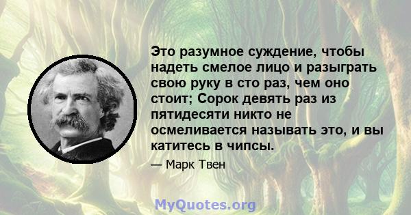 Это разумное суждение, чтобы надеть смелое лицо и разыграть свою руку в сто раз, чем оно стоит; Сорок девять раз из пятидесяти никто не осмеливается называть это, и вы катитесь в чипсы.