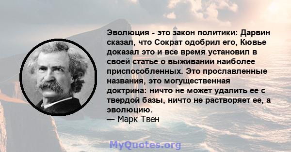 Эволюция - это закон политики: Дарвин сказал, что Сократ одобрил его, Кювье доказал это и все время установил в своей статье о выживании наиболее приспособленных. Это прославленные названия, это могущественная доктрина: 