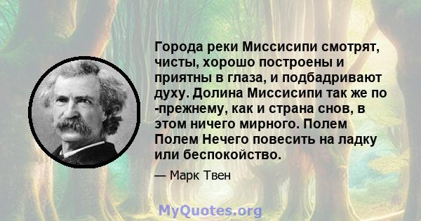 Города реки Миссисипи смотрят, чисты, хорошо построены и приятны в глаза, и подбадривают духу. Долина Миссисипи так же по -прежнему, как и страна снов, в этом ничего мирного. Полем Полем Нечего повесить на ладку или