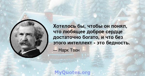 Хотелось бы, чтобы он понял, что любящее доброе сердце достаточно богато, и что без этого интеллект - это бедность.