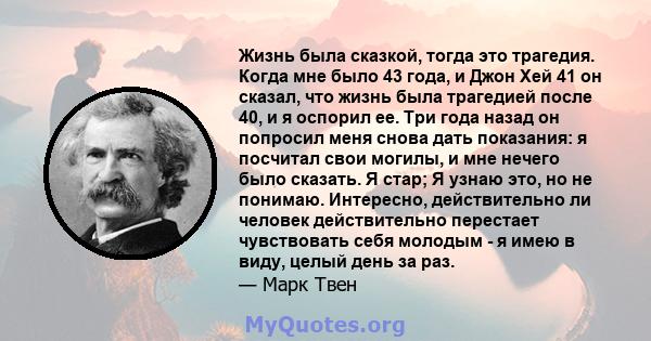 Жизнь была сказкой, тогда это трагедия. Когда мне было 43 года, и Джон Хей 41 он сказал, что жизнь была трагедией после 40, и я оспорил ее. Три года назад он попросил меня снова дать показания: я посчитал свои могилы, и 