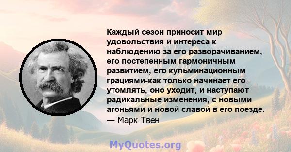 Каждый сезон приносит мир удовольствия и интереса к наблюдению за его разворачиванием, его постепенным гармоничным развитием, его кульминационным грациями-как только начинает его утомлять, оно уходит, и наступают