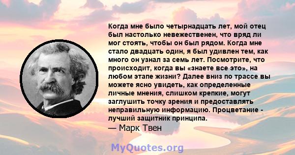 Когда мне было четырнадцать лет, мой отец был настолько невежественен, что вряд ли мог стоять, чтобы он был рядом. Когда мне стало двадцать один, я был удивлен тем, как много он узнал за семь лет. Посмотрите, что