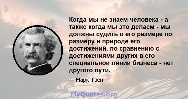 Когда мы не знаем человека - а также когда мы это делаем - мы должны судить о его размере по размеру и природе его достижений, по сравнению с достижениями других в его специальной линии бизнеса - нет другого пути.