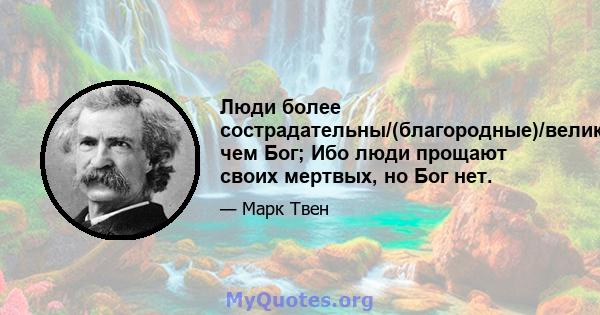 Люди более сострадательны/(благородные)/великодушие/щедрые, чем Бог; Ибо люди прощают своих мертвых, но Бог нет.