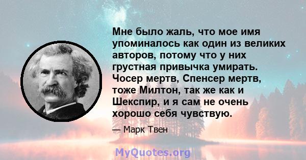 Мне было жаль, что мое имя упоминалось как один из великих авторов, потому что у них грустная привычка умирать. Чосер мертв, Спенсер мертв, тоже Милтон, так же как и Шекспир, и я сам не очень хорошо себя чувствую.