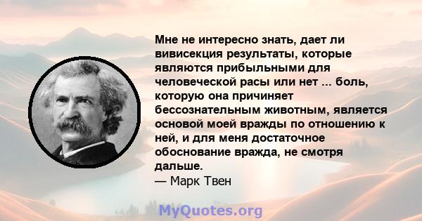 Мне не интересно знать, дает ли вивисекция результаты, которые являются прибыльными для человеческой расы или нет ... боль, которую она причиняет бессознательным животным, является основой моей вражды по отношению к