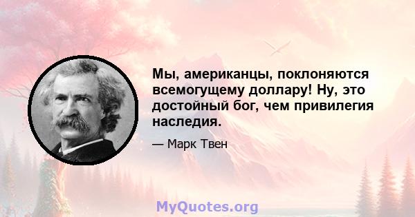 Мы, американцы, поклоняются всемогущему доллару! Ну, это достойный бог, чем привилегия наследия.