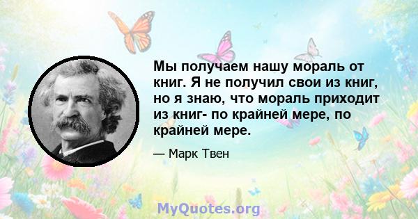 Мы получаем нашу мораль от книг. Я не получил свои из книг, но я знаю, что мораль приходит из книг- по крайней мере, по крайней мере.