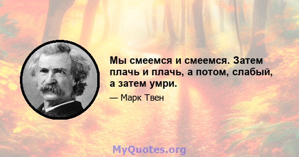 Мы смеемся и смеемся. Затем плачь и плачь, а потом, слабый, а затем умри.