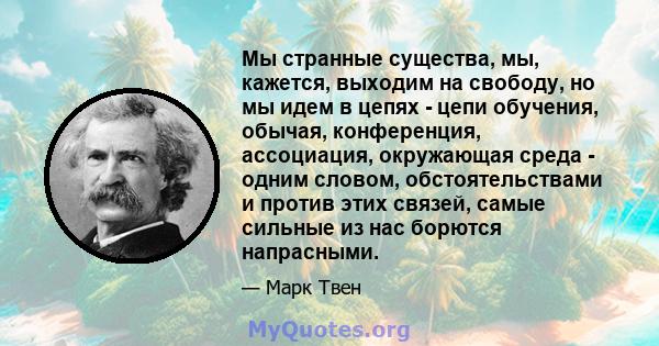 Мы странные существа, мы, кажется, выходим на свободу, но мы идем в цепях - цепи обучения, обычая, конференция, ассоциация, окружающая среда - одним словом, обстоятельствами и против этих связей, самые сильные из нас