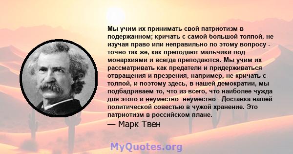 Мы учим их принимать свой патриотизм в подержанном; кричать с самой большой толпой, не изучая право или неправильно по этому вопросу - точно так же, как преподают мальчики под монархиями и всегда преподаются. Мы учим их 