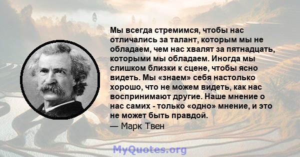 Мы всегда стремимся, чтобы нас отличались за талант, которым мы не обладаем, чем нас хвалят за пятнадцать, которыми мы обладаем. Иногда мы слишком близки к сцене, чтобы ясно видеть. Мы «знаем» себя настолько хорошо, что 