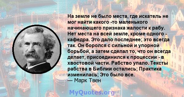 На земле не было места, где искатель не мог найти какого -то маленького начинающего признака жалости к рабу. Нет места на всей земле, кроме одного - кафедра. Это дало последнее; это всегда так. Он боролся с сильной и