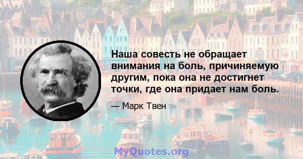 Наша совесть не обращает внимания на боль, причиняемую другим, пока она не достигнет точки, где она придает нам боль.