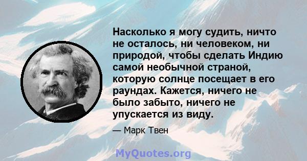 Насколько я могу судить, ничто не осталось, ни человеком, ни природой, чтобы сделать Индию самой необычной страной, которую солнце посещает в его раундах. Кажется, ничего не было забыто, ничего не упускается из виду.