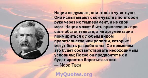 Нации не думают, они только чувствуют. Они испытывают свои чувства по второй руке через их темперамент, а не свой мозг. Нация может быть привлечена - при силе обстоятельств, а не аргументации - примириться с любым видом 