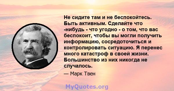 Не сидите там и не беспокойтесь. Быть активным. Сделайте что -нибудь - что угодно - о том, что вас беспокоит, чтобы вы могли получить информацию, сосредоточиться и контролировать ситуацию. Я перенес много катастроф в