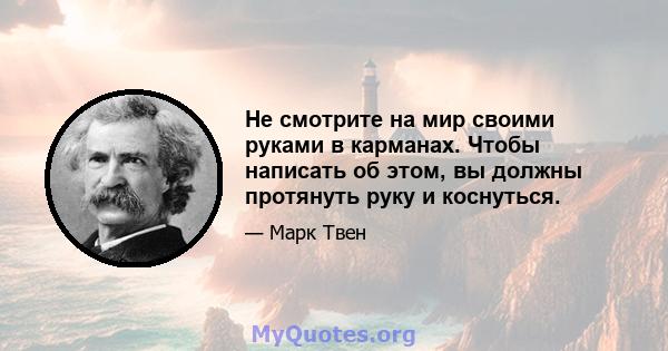 Не смотрите на мир своими руками в карманах. Чтобы написать об этом, вы должны протянуть руку и коснуться.