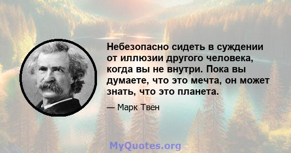 Небезопасно сидеть в суждении от иллюзии другого человека, когда вы не внутри. Пока вы думаете, что это мечта, он может знать, что это планета.