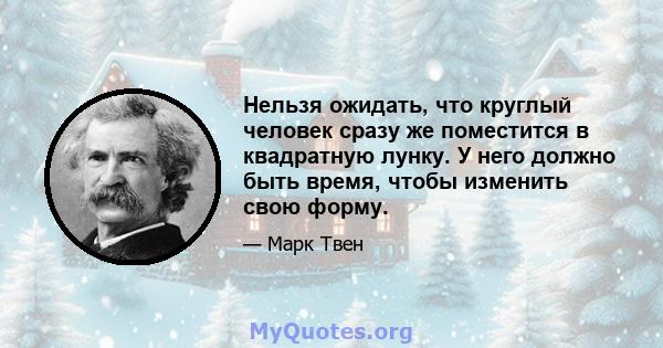 Нельзя ожидать, что круглый человек сразу же поместится в квадратную лунку. У него должно быть время, чтобы изменить свою форму.