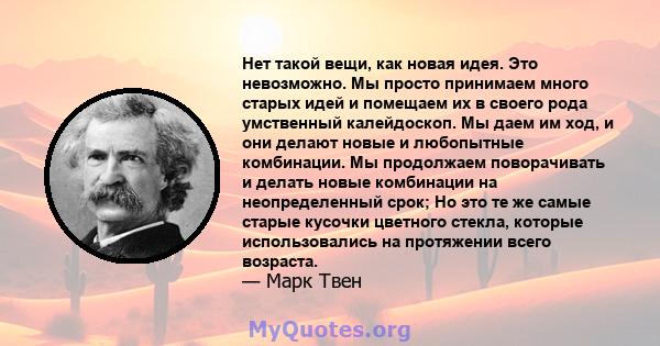 Нет такой вещи, как новая идея. Это невозможно. Мы просто принимаем много старых идей и помещаем их в своего рода умственный калейдоскоп. Мы даем им ход, и они делают новые и любопытные комбинации. Мы продолжаем