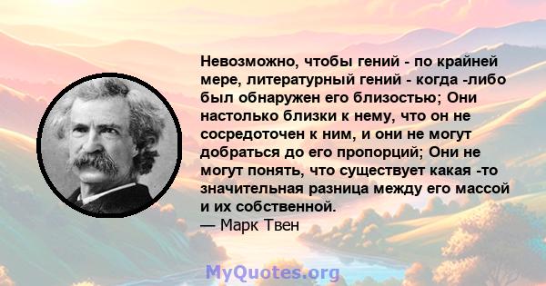 Невозможно, чтобы гений - по крайней мере, литературный гений - когда -либо был обнаружен его близостью; Они настолько близки к нему, что он не сосредоточен к ним, и они не могут добраться до его пропорций; Они не могут 