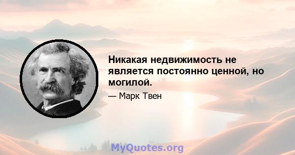 Никакая недвижимость не является постоянно ценной, но могилой.