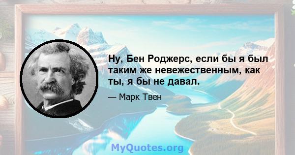 Ну, Бен Роджерс, если бы я был таким же невежественным, как ты, я бы не давал.