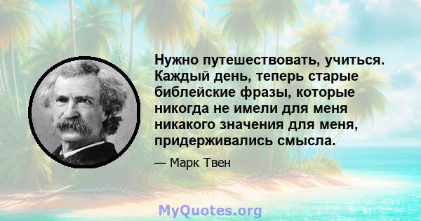 Нужно путешествовать, учиться. Каждый день, теперь старые библейские фразы, которые никогда не имели для меня никакого значения для меня, придерживались смысла.