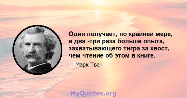 Один получает, по крайней мере, в два -три раза больше опыта, захватывающего тигра за хвост, чем чтение об этом в книге.