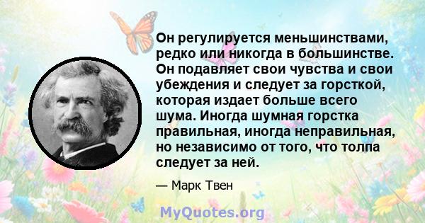 Он регулируется меньшинствами, редко или никогда в большинстве. Он подавляет свои чувства и свои убеждения и следует за горсткой, которая издает больше всего шума. Иногда шумная горстка правильная, иногда неправильная,