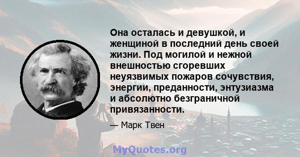 Она осталась и девушкой, и женщиной в последний день своей жизни. Под могилой и нежной внешностью сгоревших неуязвимых пожаров сочувствия, энергии, преданности, энтузиазма и абсолютно безграничной привязанности.