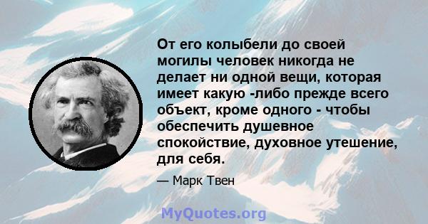 От его колыбели до своей могилы человек никогда не делает ни одной вещи, которая имеет какую -либо прежде всего объект, кроме одного - чтобы обеспечить душевное спокойствие, духовное утешение, для себя.