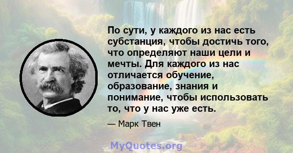 По сути, у каждого из нас есть субстанция, чтобы достичь того, что определяют наши цели и мечты. Для каждого из нас отличается обучение, образование, знания и понимание, чтобы использовать то, что у нас уже есть.