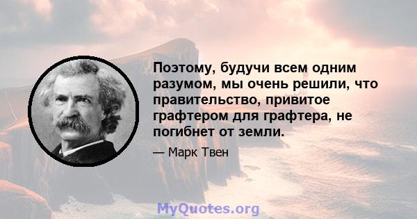 Поэтому, будучи всем одним разумом, мы очень решили, что правительство, привитое графтером для графтера, не погибнет от земли.