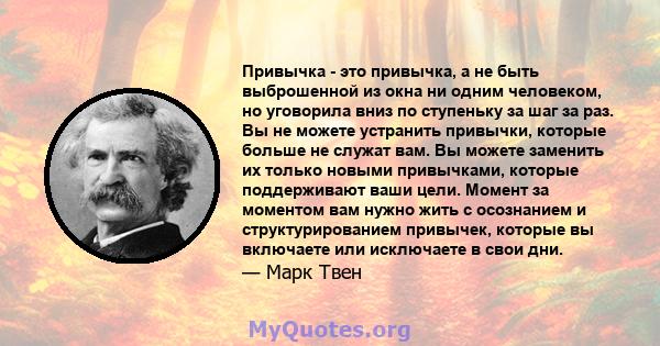 Привычка - это привычка, а не быть выброшенной из окна ни одним человеком, но уговорила вниз по ступеньку за шаг за раз. Вы не можете устранить привычки, которые больше не служат вам. Вы можете заменить их только новыми 