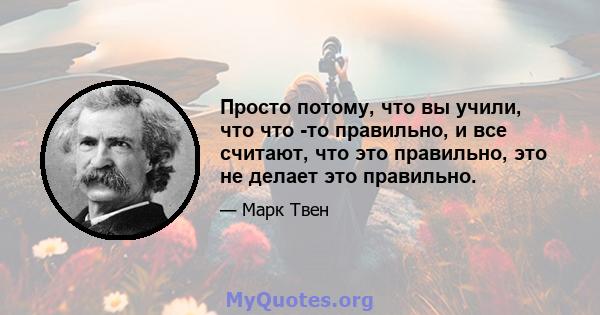 Просто потому, что вы учили, что что -то правильно, и все считают, что это правильно, это не делает это правильно.